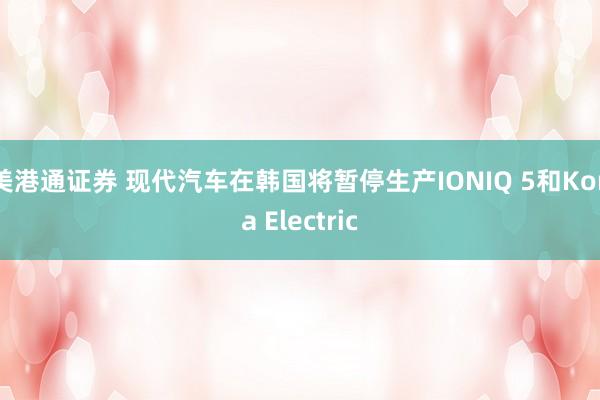 美港通证券 现代汽车在韩国将暂停生产IONIQ 5和Kona Electric