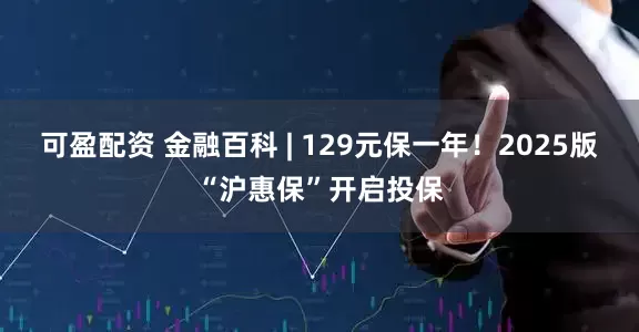 可盈配资 金融百科 | 129元保一年！2025版“沪惠保”开启投保