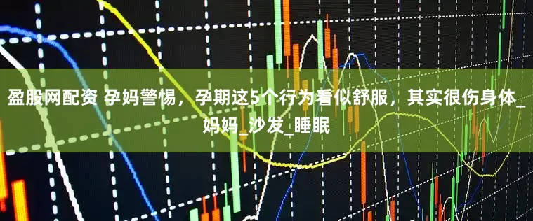 盈股网配资 孕妈警惕，孕期这5个行为看似舒服，其实很伤身体_妈妈_沙发_睡眠