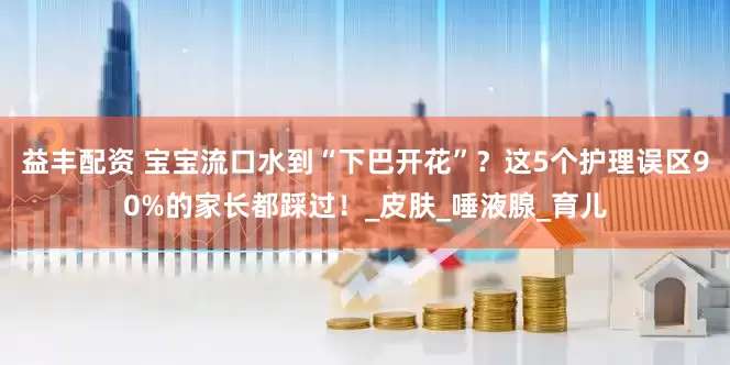 益丰配资 宝宝流口水到“下巴开花”？这5个护理误区90%的家长都踩过！_皮肤_唾液腺_育儿