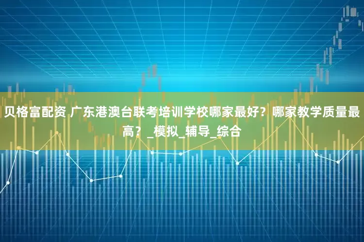 贝格富配资 广东港澳台联考培训学校哪家最好？哪家教学质量最高？_模拟_辅导_综合