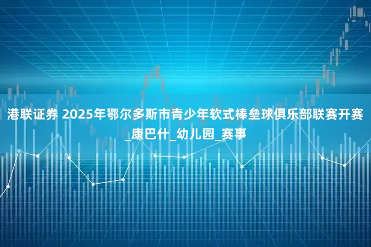 港联证券 2025年鄂尔多斯市青少年软式棒垒球俱乐部联赛开赛_康巴什_幼儿园_赛事