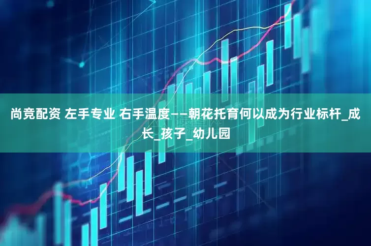 尚竞配资 左手专业 右手温度——朝花托育何以成为行业标杆_成长_孩子_幼儿园