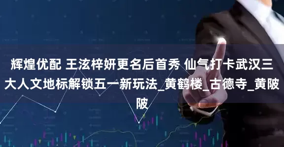 辉煌优配 王泫梓妍更名后首秀 仙气打卡武汉三大人文地标解锁五一新玩法_黄鹤楼_古德寺_黄陂