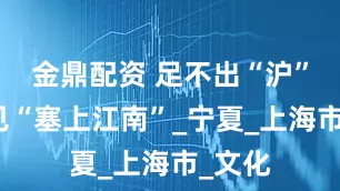 金鼎配资 足不出“沪”，遇见“塞上江南”_宁夏_上海市_文化
