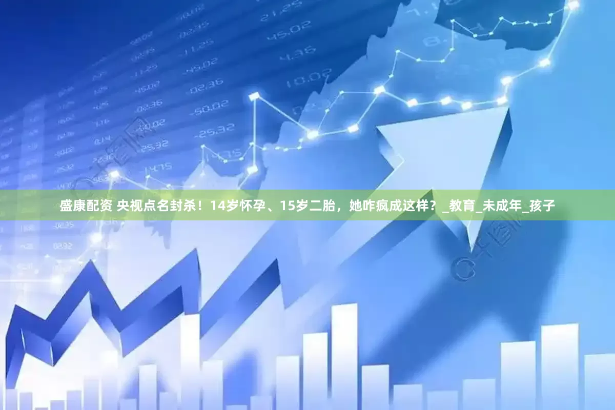 盛康配资 央视点名封杀！14岁怀孕、15岁二胎，她咋疯成这样？_教育_未成年_孩子