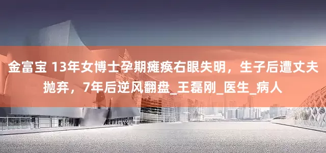 金富宝 13年女博士孕期瘫痪右眼失明，生子后遭丈夫抛弃，7年后逆风翻盘_王磊刚_医生_病人