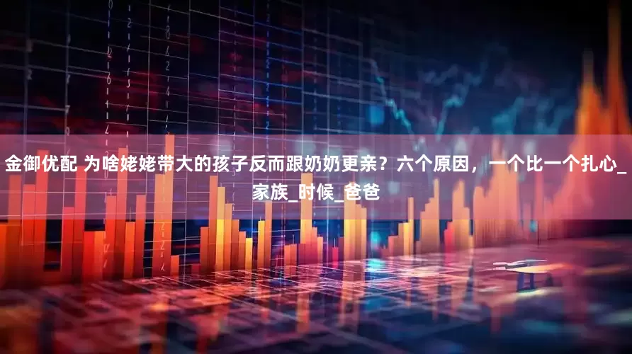 金御优配 为啥姥姥带大的孩子反而跟奶奶更亲？六个原因，一个比一个扎心_家族_时候_爸爸