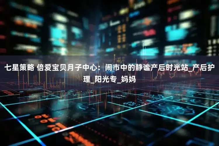 七星策略 倍爱宝贝月子中心：闹市中的静谧产后时光站_产后护理_阳光专_妈妈