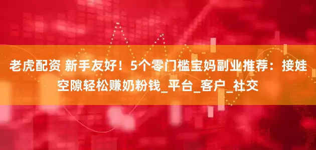 老虎配资 新手友好！5个零门槛宝妈副业推荐：接娃空隙轻松赚奶粉钱_平台_客户_社交