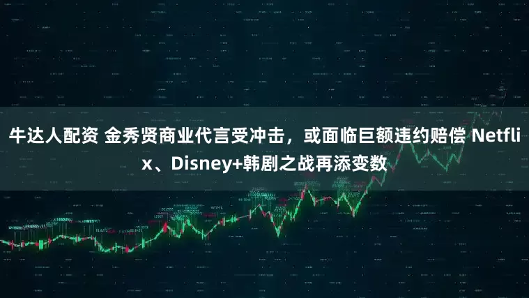 牛达人配资 金秀贤商业代言受冲击，或面临巨额违约赔偿 Netflix、Disney+韩剧之战再添变数