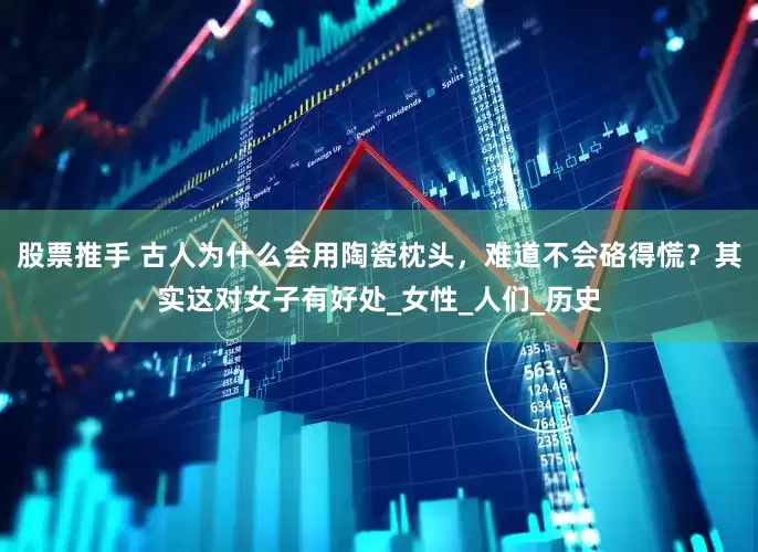 股票推手 古人为什么会用陶瓷枕头，难道不会硌得慌？其实这对女子有好处_女性_人们_历史