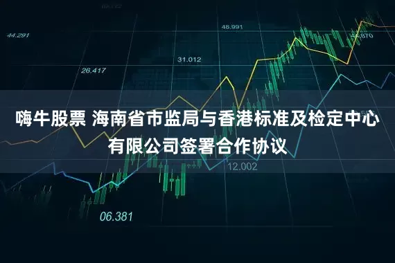 嗨牛股票 海南省市监局与香港标准及检定中心有限公司签署合作协议