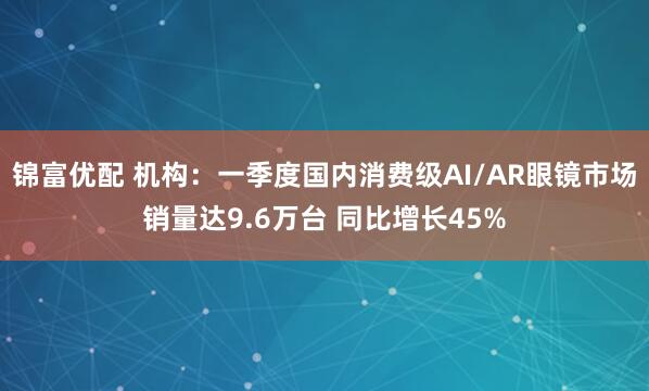 锦富优配 机构：一季度国内消费级AI/AR眼镜市场销量达9.6万台 同比增长45%