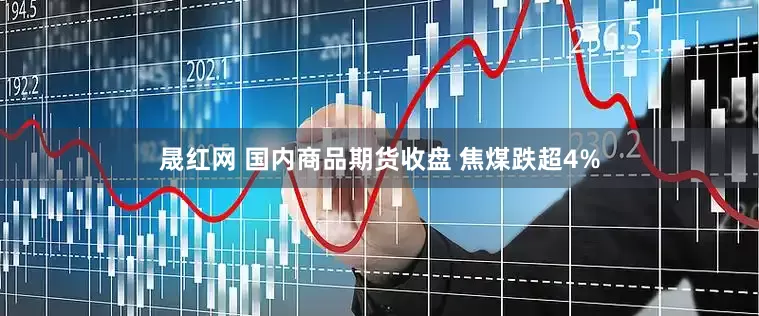 晟红网 国内商品期货收盘 焦煤跌超4%