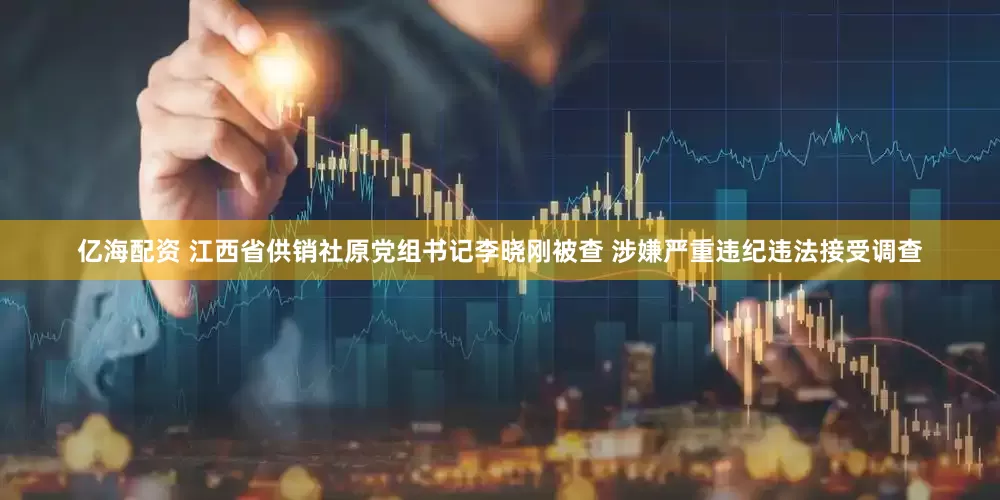 亿海配资 江西省供销社原党组书记李晓刚被查 涉嫌严重违纪违法接受调查