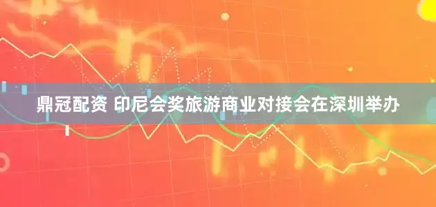 鼎冠配资 印尼会奖旅游商业对接会在深圳举办
