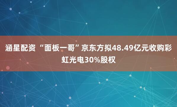 涵星配资 “面板一哥”京东方拟48.49亿元收购彩虹光电30%股权