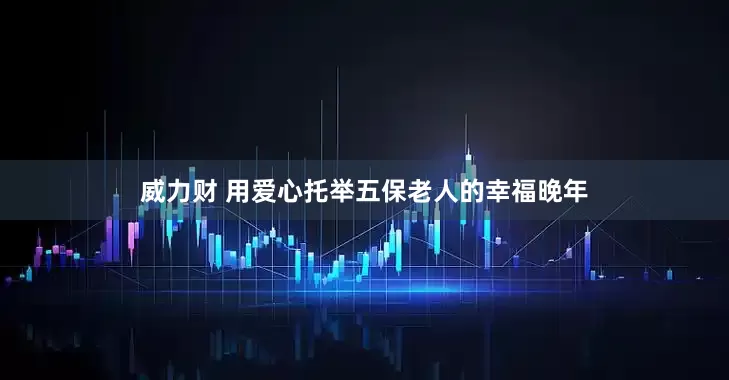 威力财 用爱心托举五保老人的幸福晚年