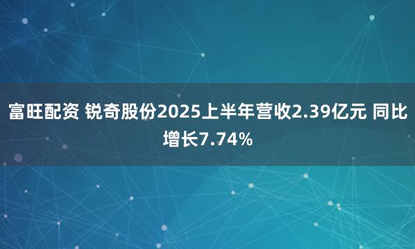 富旺配资 锐奇股份2025上半年营收2.39亿元 同比增长7.74%