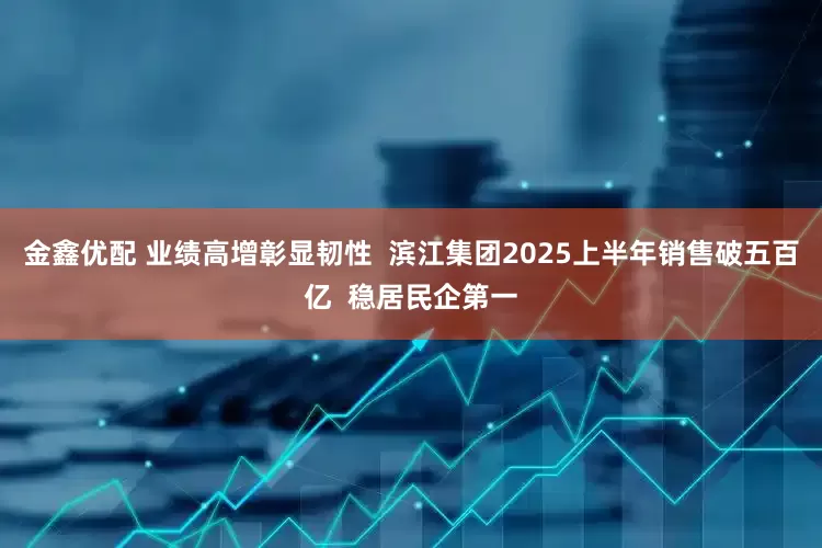 金鑫优配 业绩高增彰显韧性  滨江集团2025上半年销售破五百亿  稳居民企第一