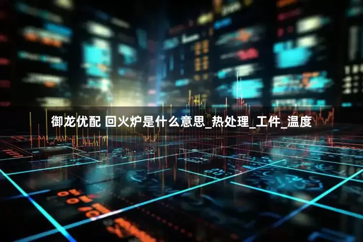 御龙优配 回火炉是什么意思_热处理_工件_温度