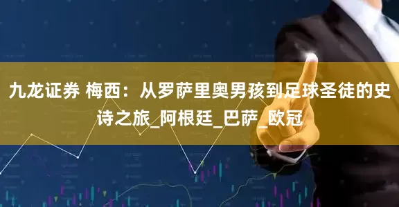 九龙证券 梅西：从罗萨里奥男孩到足球圣徒的史诗之旅_阿根廷_巴萨_欧冠