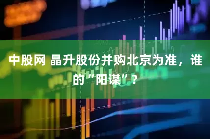 中股网 晶升股份并购北京为准，谁的“阳谋”？