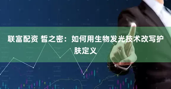 联富配资 皙之密：如何用生物发光技术改写护肤定义