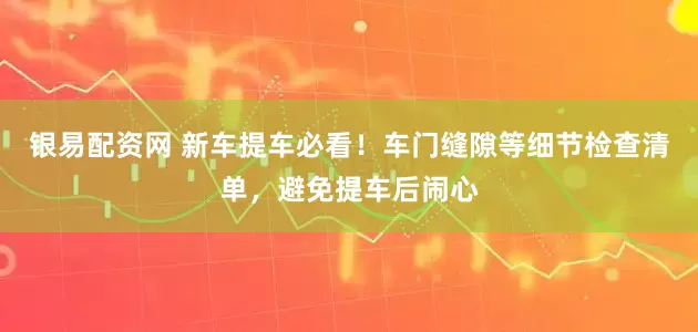 银易配资网 新车提车必看！车门缝隙等细节检查清单，避免提车后闹心