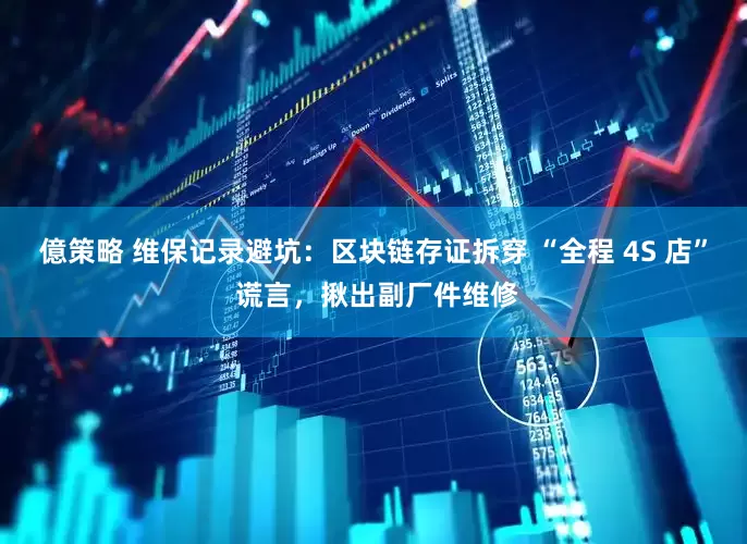 億策略 维保记录避坑：区块链存证拆穿 “全程 4S 店” 谎言，揪出副厂件维修