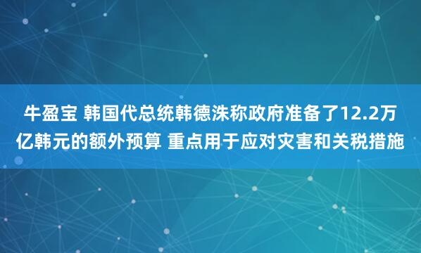 牛盈宝 韩国代总统韩德洙称政府准备了12.2万亿韩元的额外预算 重点用于应对灾害和关税措施