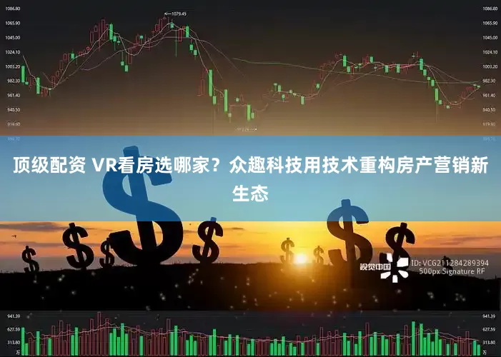 顶级配资 VR看房选哪家？众趣科技用技术重构房产营销新生态