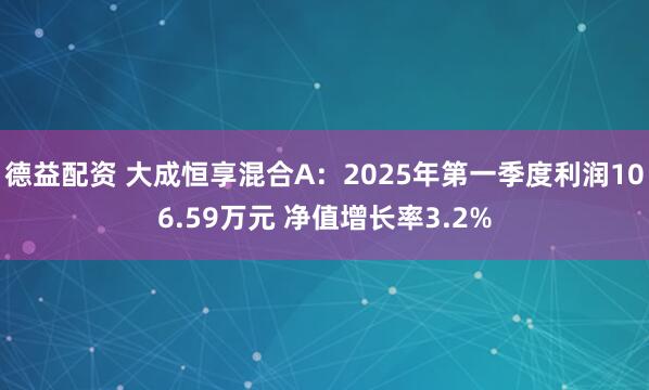 德益配资 大成恒享混合A：2025年第一季度利润106.59万元 净值增长率3.2%
