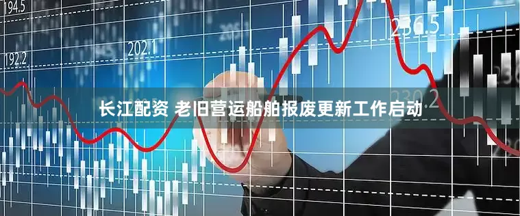 长江配资 老旧营运船舶报废更新工作启动