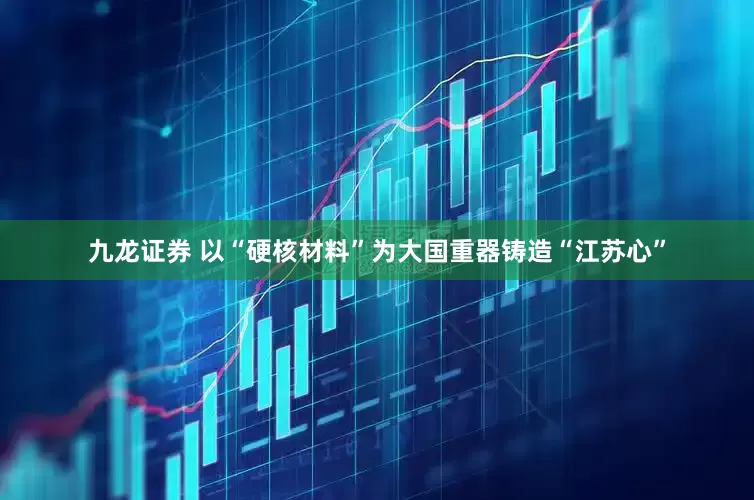 九龙证券 以“硬核材料”为大国重器铸造“江苏心”