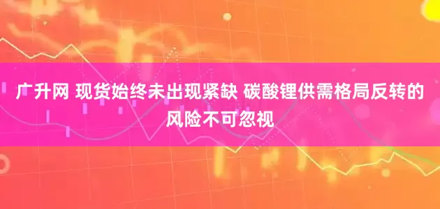 广升网 现货始终未出现紧缺 碳酸锂供需格局反转的风险不可忽视